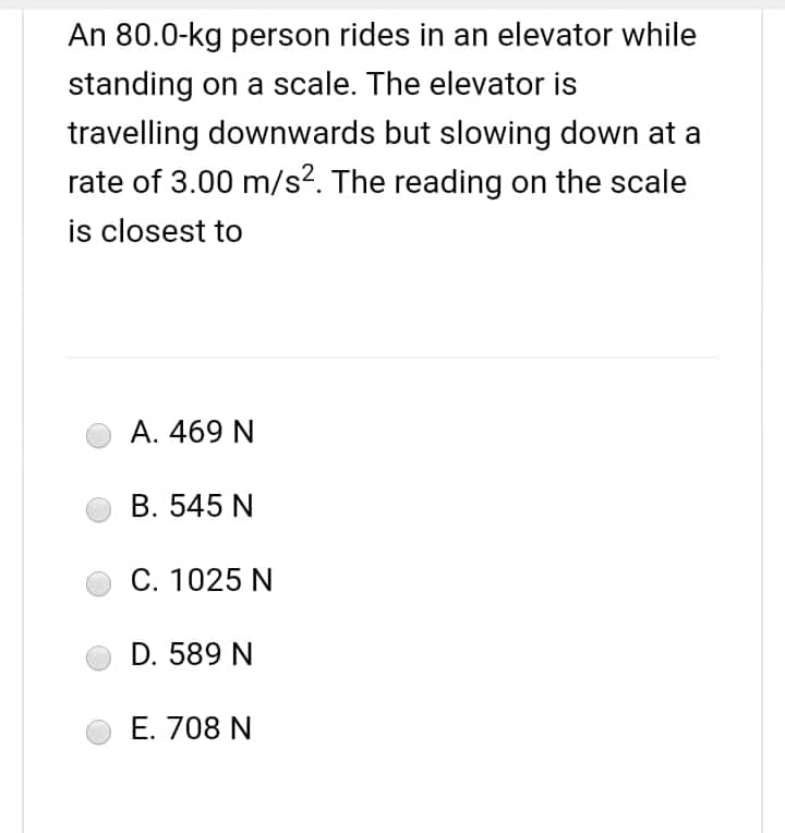 An 80.0-kg person rides in an elevator while
standing on a scale. The elevator is
travelling downwards but slowing down at a
rate of 3.00 m/s². The reading on the scale
is closest to
A. 469 N
B. 545 N
C. 1025 N
D. 589 N
E. 708 N