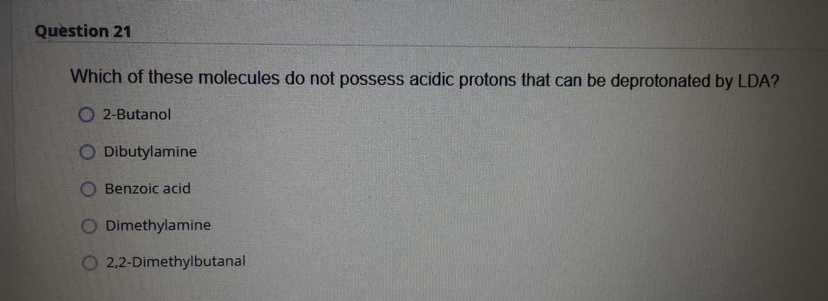 Quèstion 21
Which of these molecules do not possess acidic protons that can be deprotonated by LDA?
O2-Butanol
O Dibutylamine
O Benzoic acid
Dimethylamine
O 2.2-Dimethylbutanal
