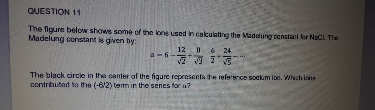 QUESTION 11
The figure below shows some of the ions used in calculating the Madelung constant for NaCl. The
Madelung constant is given by:
12 8 6 24
√₂ 2 √32+ √5
α = 6 -- +
The black circle in the center of the figure represents the reference sodium ion. Which ions
contributed to the (-6/2) term in the series for a?