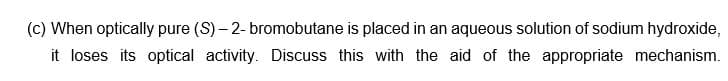 (c) When optically pure (S)-2- bromobutane is placed in an aqueous solution of sodium hydroxide,
it loses its optical activity. Discuss this with the aid of the appropriate mechanism.