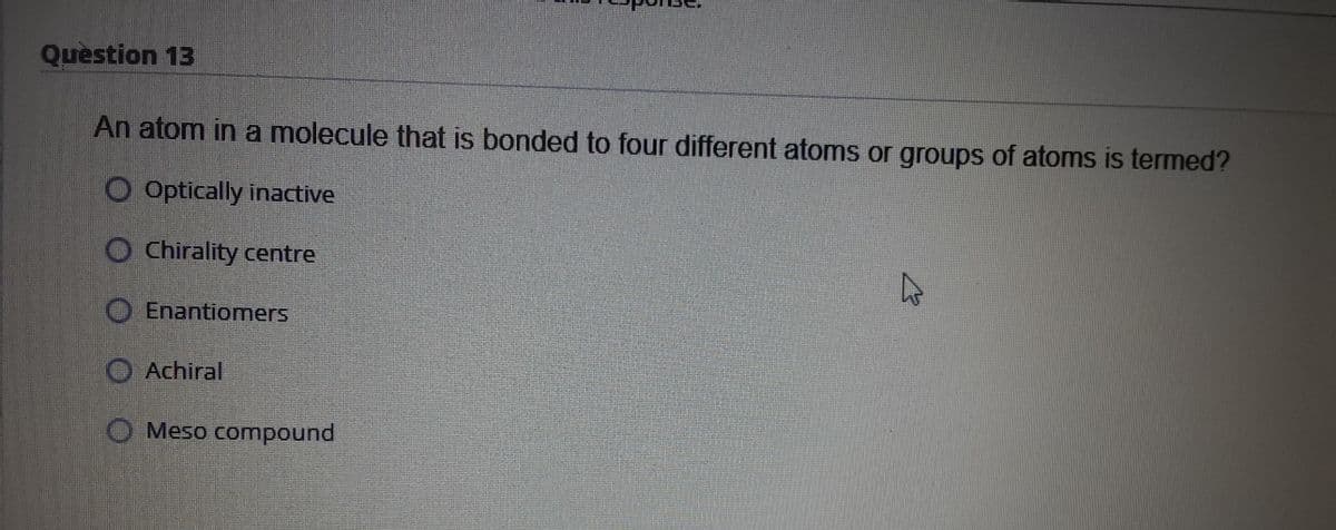 Question 13
An atom in a molecule that is bonded to four different atoms or groups of atoms is termed?
O Optically inactive
O Chirality centre
O Enantiomers
O Achiral
O Meso compound
