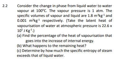 2.2
Consider the change in phase from liquid water to water
vapour at 100°C. The vapour pressure is 1 atm. The
specific volumes of vapour and liquid are 1.8 m³kg¹ and
0.001 m³kg¹ respectively. (Take the latent heat of
vapourisation of water at atmospheric pressure is 22.6 x
10³ J Kg¹¹.)
(a) Find the percentage of the heat of vapourisation that
goes into the increase of internal energy.
(b) What happens to the remaining heat?
(c) Determine by how much the specific entropy of steam
exceeds that of liquid water.