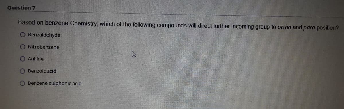 Question 7
Based on benzene Chemistry, which of the following compounds will direct further incoming group to ortho and para position?
O Benzaldehyde
Nitrobenzene
O Aniline
O Benzoic acid
O Benzene sulphonic acid
