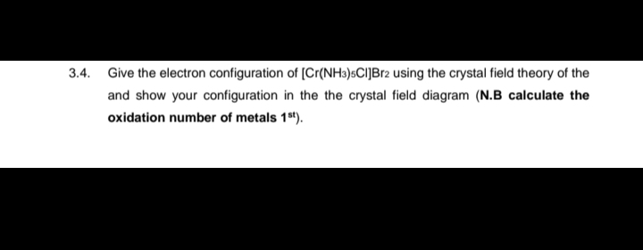 3.4.
Give the electron configuration of [Cr(NH3)5CI]Br2 using the crystal field theory of the
and show your configuration in the the crystal field diagram (N.B calculate the
oxidation number of metals 1st).