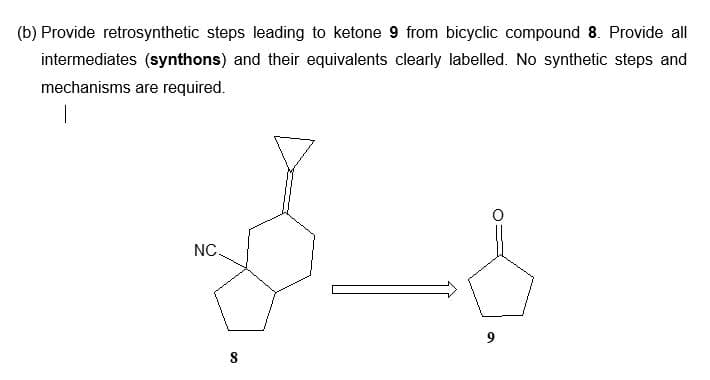 (b) Provide retrosynthetic steps leading to ketone 9 from bicyclic compound 8. Provide all
intermediates (synthons) and their equivalents clearly labelled. No synthetic steps and
mechanisms are required.
|
NC.
8