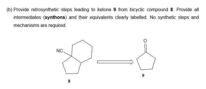 (b) Provide retrosynthetic steps leading to ketone 9 from bicyclic compound 8. Provide all
intermediates (synthons) and their equivalents clearly labelled. No synthetic steps and
mechanisms are required.
8-1
NC.
8
9