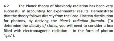 4.2 The Planck theory of blackbody radiation has been very
successful in accounting for experimental results. Demonstrate
that the theory follows directly from the Bose-Einstein distribution
for photons, by deriving the Planck radiation formula. (To
determine the density of states, you will need to consider a box
filled with electromagnetic radiation in the form of photon
"gas").