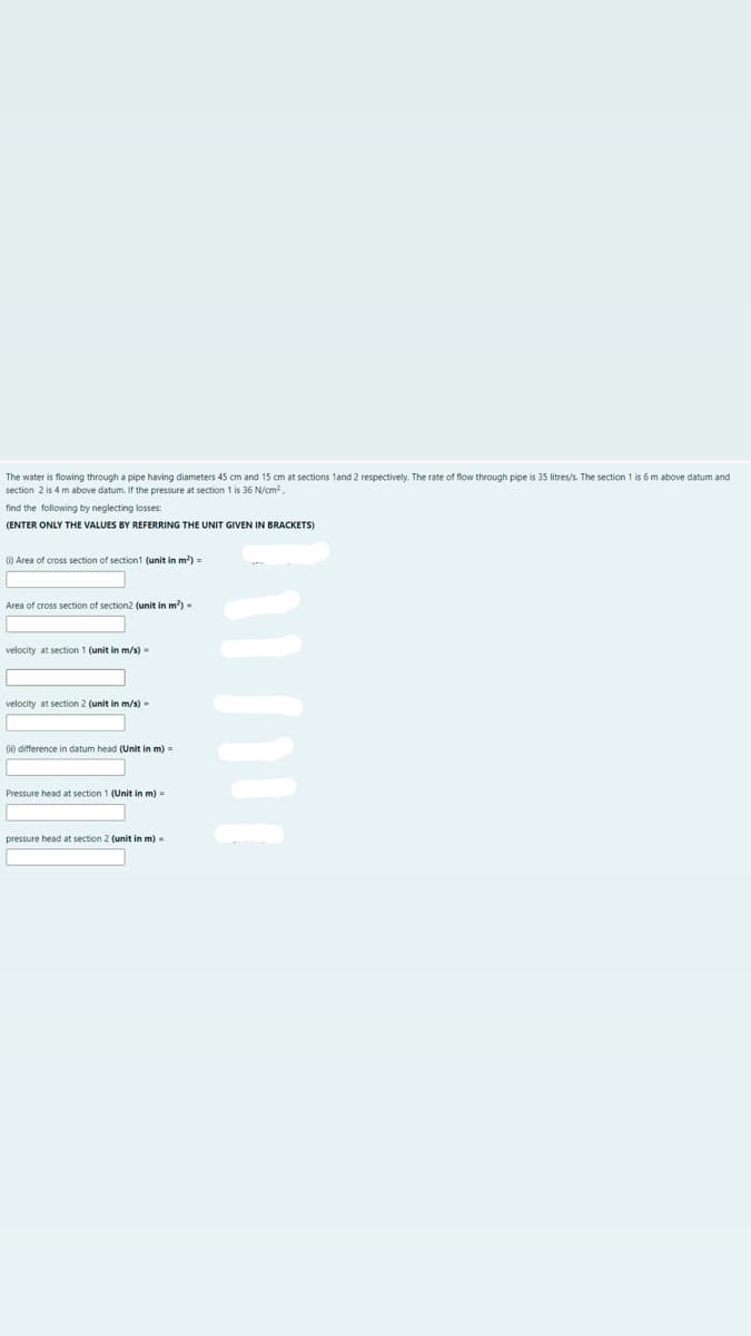 The water is flowing through a pipe having diameters 45 cm and 15 cm at sections 1and 2 respectively. The rate of flow through pipe is 35 litres/s. The section 1 is 6 m above datum and
section 2 is 4 m above datum. If the pressure at section 1 is 36 N/cm?,
find the following by neglecting losses:
(ENTER ONLY THE VALUES BY REFERRING THE UNIT GIVEN IN BRACKETS)
0) Area of cross section of section1 (unit in m) =
Area of cross section of section2 (unit in m)-
velocity at section 1 (unit in m/s)
velocity at section 2 (unit in m/s)-
0i) difference in datum head (Unit in m) =
Pressure head at section 1 (Unit in m) =
pressure head at section 2 (unit in m) -
