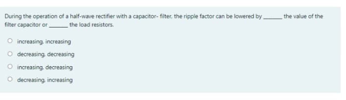 During the operation of a half-wave rectifier with a capacitor- filter, the ripple factor can be lowered by the value of the
filter capacitor or.
the load resistors.
O increasing, increasing
O decreasing, decreasing
O increasing, decreasing
O decreasing, increasing
