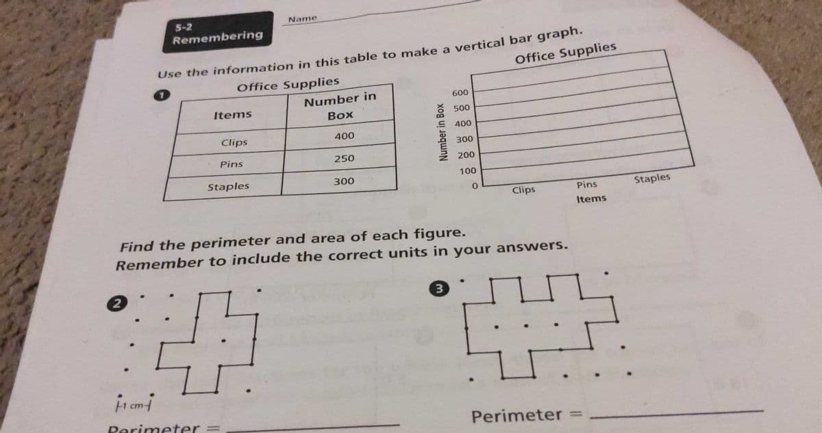 5-2
Name
Remembering
Use the information in this table to make a vertical bar graph.
Office Supplies
Office Supplies
Number in
600
Items
Воx
500
400
Clips
400
300
Pins
250
200
Staples
300
100
Clips
Pins
Staples
Items
Find the perimeter and area of each figure.
Remember to include the correct units in your answers.
2.
3.
Perimeter =
Perimeter
Number in Box
