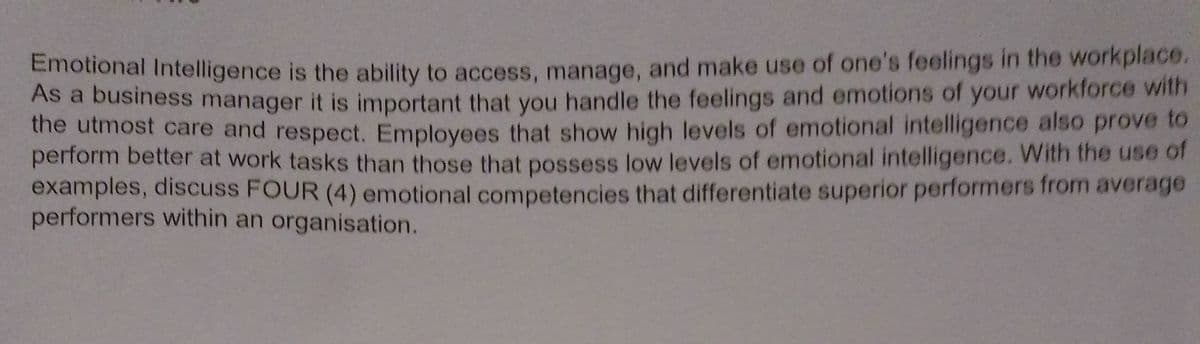 Atonar intelligence is the ability to access, manage, and make use of one's feelings in the workplace.
As a business manager it is important that you handle the feelings and emotions of your workforce with
the utmost care and respect. Employees that show high levels of emotional intelligence also prove to
perform better at work tasks than those that possess low levels of emotional intelligence. With the use of
examples, discuss FOUR (4) emotional competencies that differentiate superior performers from average
performers within an organisation.
