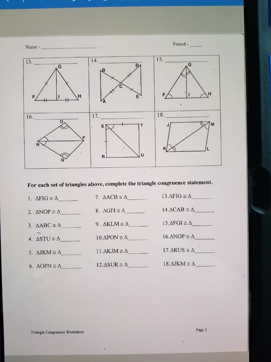 Period
Name -.
15.
AXA
ONZ
13.
14.
G
G
B
16.
17.
18.
T.
J
For each set of triangles above, complete the triangle congruence statement.
1. AFIG = A
7. AACB = A
13.AFIG = A
2. ANOP = A
8. AGFI = A
14.ACAB = A
3. AABC = A
9. AKLM = A
15.AFGI = A
4. ASTU = A
10.APON = A
16.ANOP = A
5. AJKM = A
11.AKJM = A
17.ARUS = A
12.ASUR = A
18.AJKM = A
6. AOPN E A
Page 2
Triangle Congruence Workshect
