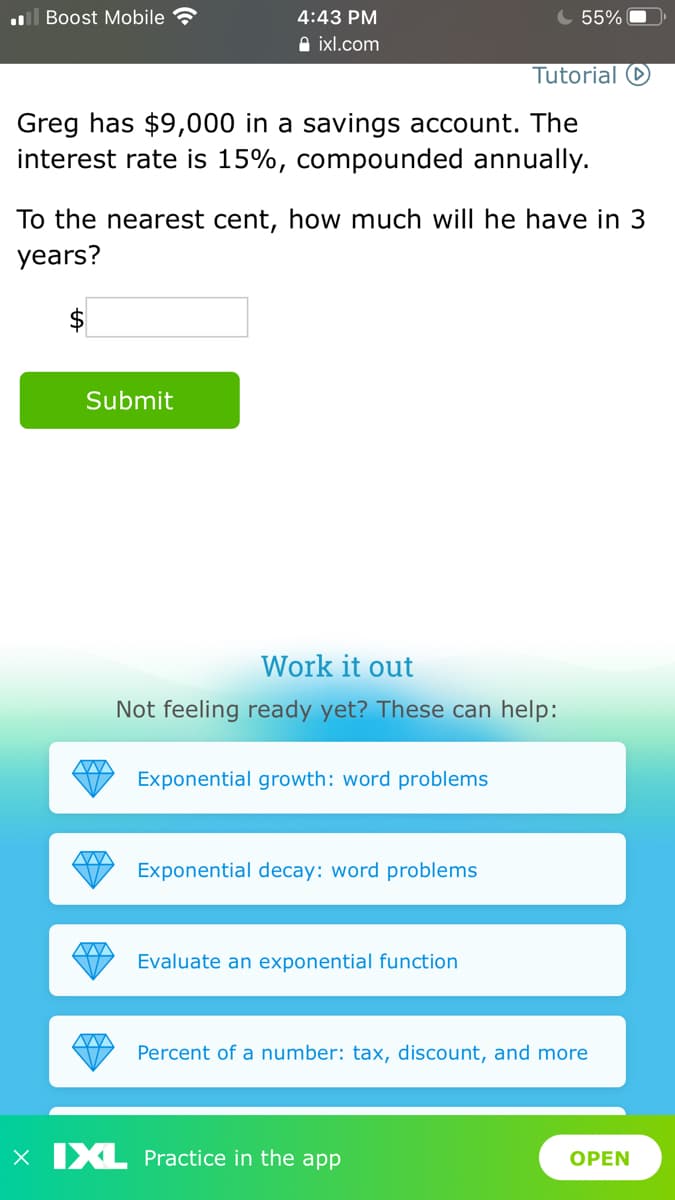 ll Boost Mobile
4:43 PM
55%
A ixl.com
Tutorial O
Greg has $9,000 in a savings account. The
interest rate is 15%, compounded annually.
To the nearest cent, how much will he have in 3
years?
Submit
Work it out
Not feeling ready yet? These can help:
Exponential growth: word problems
Exponential decay: word problems
Evaluate an exponential function
Percent of a number: tax, discount, and more
X IXL Practice in the app
OPEN
