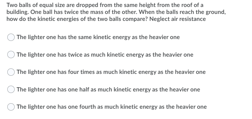 Two balls of equal size are dropped from the same height from the roof of a
building. One ball has twice the mass of the other. When the balls reach the ground,
how do the kinetic energies of the two balls compare? Neglect air resistance
O The lighter one has the same kinetic energy as the heavier one
OThe lighter one has twice as much kinetic energy as the heavier one
O The lighter one has four times as much kinetic energy as the heavier one
The lighter one has one half as much kinetic energy as the heavier one
The lighter one has one fourth as much kinetic energy as the heavier one
