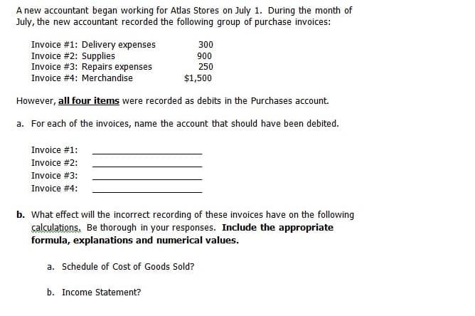 A new accountant began working for Atlas Stores on July 1. During the month of
July, the new accountant recorded the following group of purchase invoices:
Invoice #1: Delivery expenses
Invoice #2: Supplies
Invoice #3: Repairs expenses
Invoice #4: Merchandise
300
900
250
$1,500
However, all four items were recorded as debits in the Purchases account.
a. For each of the invoices, name the account that should have been debited.
Invoice #1:
Invoice #2:
Invoice #3:
Invoice #4:
b. What effect will the incorrect recording of these invoices have on the following
çalculations. Be thorough in your responses. Include the appropriate
formula, explanations and numerical values.
a. Schedule of Cost of Goods Sold?
b. Income Statement?
