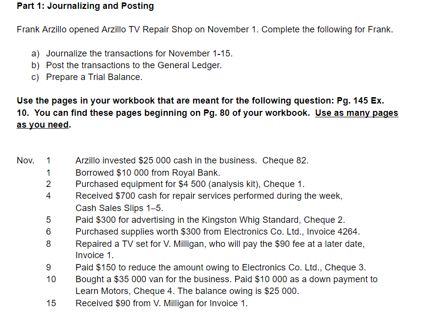 Part 1: Journalizing and Posting
Frank Arzillo opened Arzillo TV Repair Shop on November 1. Complete the following for Frank.
a) Journalize the transactions for November 1-15.
b) Post the transactions to the General Ledger.
c) Prepare a Trial Balance.
Use the pages in your workbook that are meant for the following question: Pg. 145 Ex.
10. You can find these pages beginning on Pg. 80 of your workbook. Use as many pages
as you need.
Arzillo invested $25 000 cash in the business. Cheque 82.
Borrowed $10 000 from Royal Bank.
Purchased equipment for $4 500 (analysis kit), Cheque 1.
Received $700 cash for repair services performed during the week,
Cash Sales Slips 1–5.
Paid $300 for advertising in the Kingston Whig Standard, Cheque 2.
Purchased supplies worth $300 from Electronics Co. Ltd., Invoice 4264.
Repaired a TV set for V. Milligan, who will pay the $90 fee at a later date,
Nov.
1
2
4
6
8
Invoice 1.
Paid $150 to reduce the amount owing to Electronics Co. Ltd., Cheque 3.
Bought a $35 000 van for the business. Paid $10 000 as a down payment to
Learn Motors, Cheque 4. The balance owing is $25 000.
Received $90 from V. Milligan for Invoice 1.
10
15
