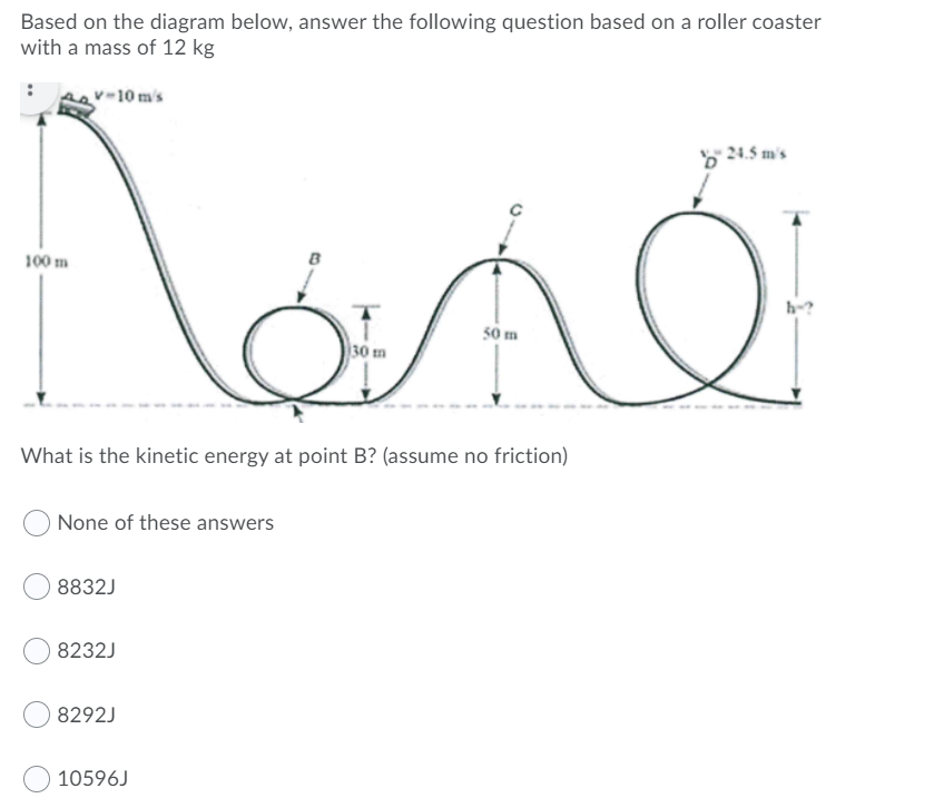 Based on the diagram below, answer the following question based on a roller coaster
with a mass of 12 kg
v-10 m's
b 24.5 m's
100 m
h-?
50 m
30 m
What is the kinetic energy at point B? (assume no friction)
None of these answers
8832J
8232J
8292J
10596J
