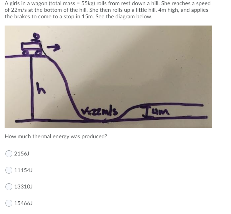 A girls in a wagon (total mass = 55kg) rolls from rest down a hill. She reaches a speed
of 22m/s at the bottom of the hill. She then rolls up a little hill, 4m high, and applies
the brakes to come to a stop in 15m. See the diagram below.
Vanls
Tum
How much thermal energy was produced?
2156J
11154J
13310J
15466J
