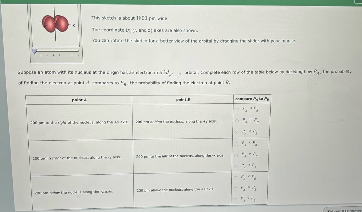 X
This sketch is about 1800 pm wide.
The coordinate (x, y, and z) axes are also shown.
You can rotate the sketch for a better view of the orbital by dragging the slider with your mouse.
point A
Suppose an atom with its nucleus at the origin has an electron in a 3d
x²-y²
of finding the electron at point A, compares to P, the probability of finding the electron at point B.
200 pm to the right of the nucleus, along the +x axis.
200 pm in front of the nucleus, along the -y axis.
orbital. Complete each row of the table below by deciding how PA, the probability
200 pm below the nucleus along the -z axis.
point B
200 pm behind the nucleus, along the +y axis.
200 pm to the left of the nucleus, along the -x axis.
200 pm above the nucleus, along the +z axis.
compare PA to PB
P <PB
O
O
O
P₁
A
OPP
O
= PB
PA
<PB
0 PA = PB
Р
о
А
O PA <P
O P = P
P> PB
A
P> PB
A
Submit Assignmen
