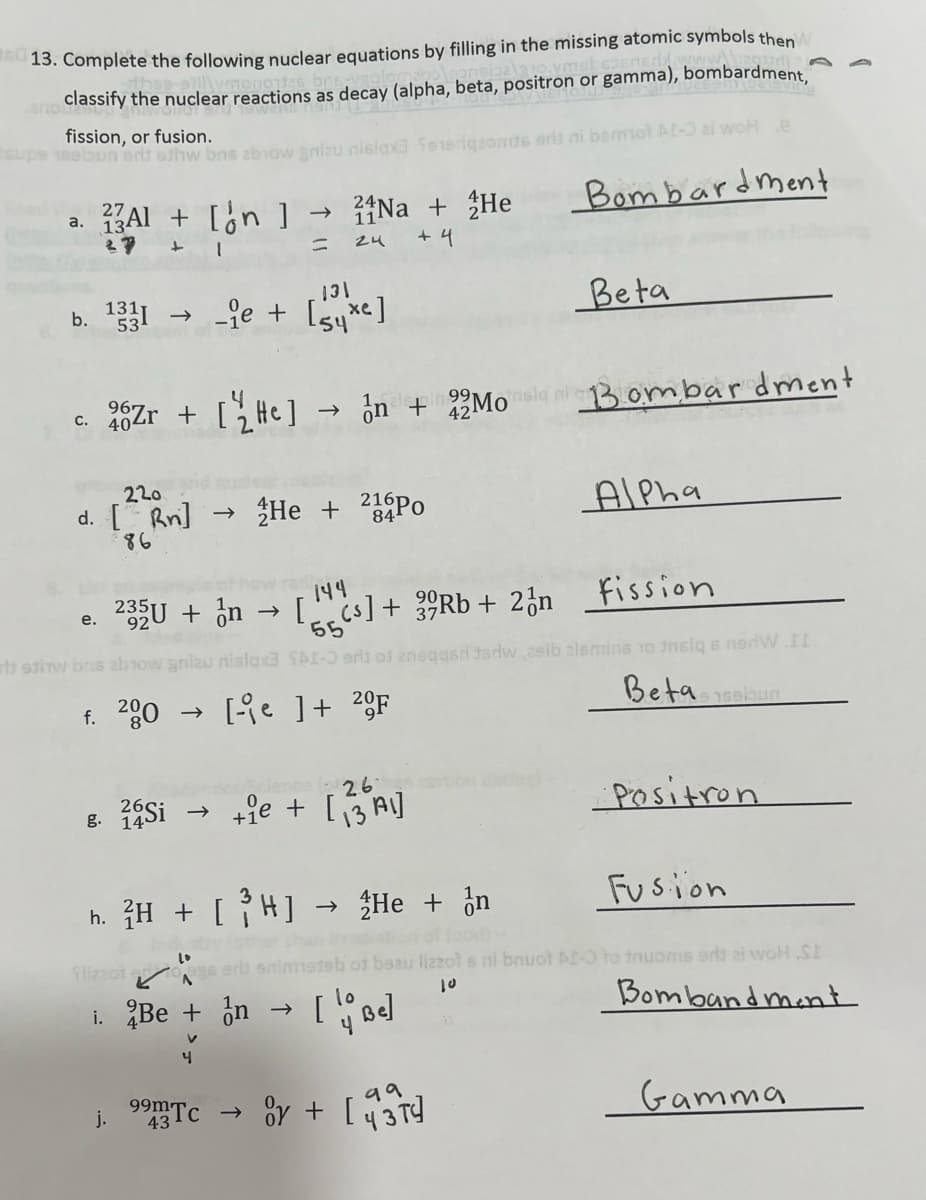 13. Complete the following nuclear equations by filling in the missing atomic symbols then
and classify the nuclear reactions as decay (alpha, beta, positron or gamma), bombardment,
fission, or fusion.
supe 16ebun ort eshw bas zbow gnizu nisiqxa
27
a. 13Al + [n]
+
1
b. 1331 →>>
=
Na + He
+4
24
220
d. [ Rn] → He + 24Po
86
131
-ie + [se]
10
j.
991
C. 40
26Zr + [HC] →n + 22 Mo Bombardment
42¹
26
g. 26Si → +1e + [3 A1]
99m Tc
eriqzords erls ni bermot AI-3 al woH e
144
e. 235U + n → [cs] + 39Rb + 2n fission
92
55
stiw bus abrow gniau nislax3 SAI-O arii of
f. 200 → [-e ] + 2F
ilizzot er
A
i. Be + n → [be]
4
h. 2H + [ ³ H] → He + n
Bombardment
Beta
or + [43]
99
Alpha
gad Jadw zsib lsmins 10 insiq s nerW .II
Beta sabun
Fusion
2201 s ni bnuot AI-O to tnuoms orld zi woH SE
10
Bomband ment
Positron
Gamma