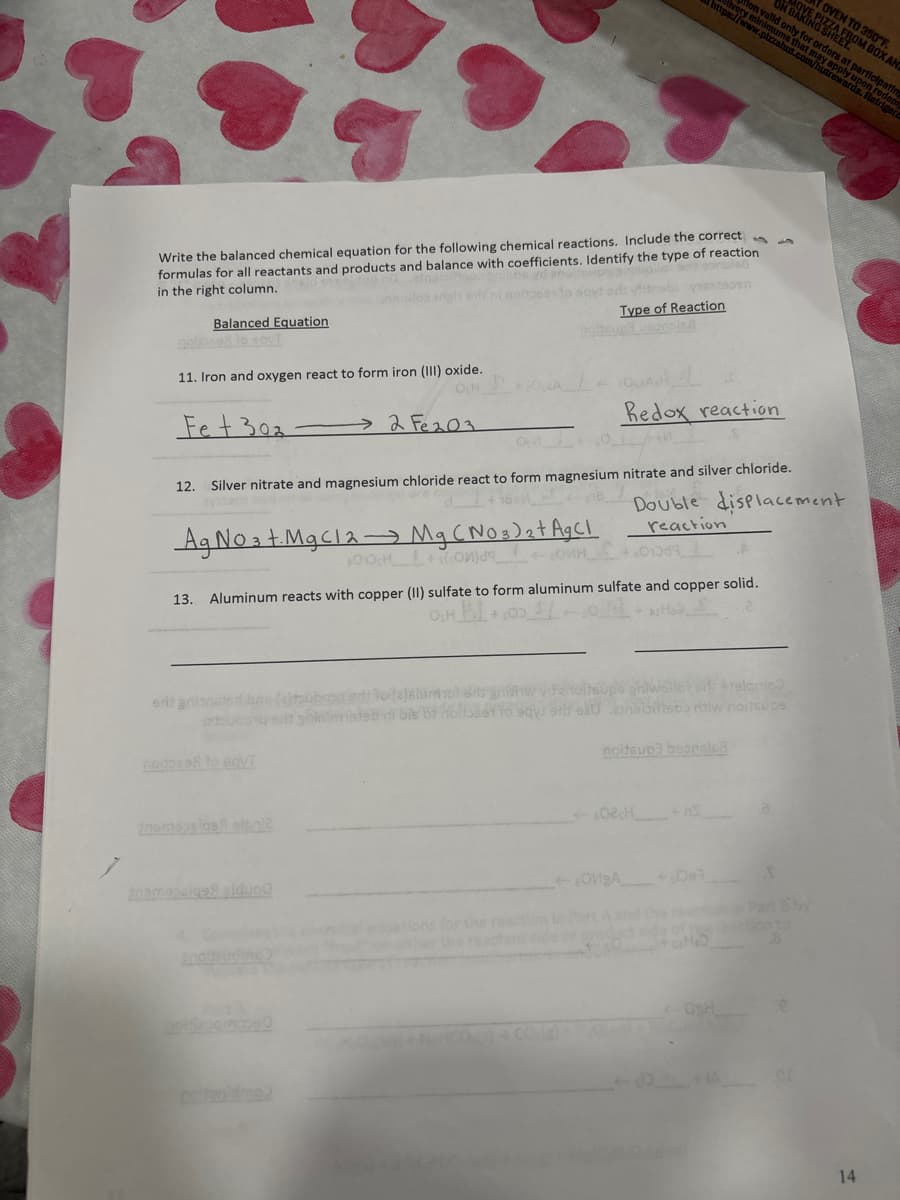 Write the balanced chemical equation for the following chemical reactions. Include the correct
formulas for all reactants and products and balance with coefficients. Identify the type of reaction
in the right column.
bbs yd anal
Balanced Equation
11. Iron and oxygen react to form iron (III) oxide.
OCH
Fet 302
12.
2 Fe203
Ag No 3 t. MgCl2 → Mg (NO 3 ) ₂ + Ag Cl
100 H 2 + onjа ин
erit anionels (a)tubara en ho (e)slümot dit gnishw
bubong salt goinlinereb di bis 87 Holdsset to says arls
noised to sayI
temessige eldung
A
equations for the
either the read
odstrabi 18229090
Type of Reaction
Silver nitrate and magnesium chloride react to form magnesium nitrate and silver chloride.
Double displacement
reaction
13. Aluminum reacts with copper (II) sulfate to form aluminum sulfate and copper solid.
OCH H
The
Redox reaction
01019
ion
02 H
OVBA
noitsup3 beonsle8
upe ghiwollet od: 919lamo
zinaibittooo ritiw noitsupe
+Del
Calld
OSH
TOVEN TO 350°F
BAKING SMEROM BOX AND
d only for orders at participatin
pizzahut.com/-pplyi
on fo
on redem
ards. Rem
riger
S
utreward
14