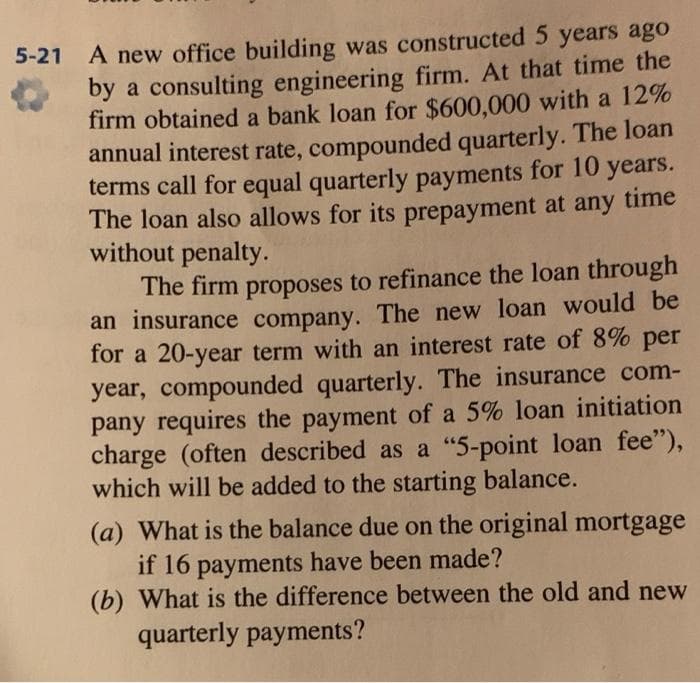 5-21 A new office building was constructed 5 years ago
by a consulting engineering firm. At that time the
firm obtained a bank loan for $600,000 with a 12%
annual interest rate, compounded quarterly. The loan
terms call for equal quarterly payments for 10 years.
The loan also allows for its prepayment at any time
without penalty.
The firm proposes to refinance the loan through
an insurance company. The new loan would be
for a 20-year term with an interest rate of 8% per
year, compounded quarterly. The insurance com-
pany requires the payment of a 5% loan initiation
charge (often described as a "5-point loan fee"),
which will be added to the starting balance.
(a) What is the balance due on the original mortgage
if 16 payments have been made?
(b) What is the difference between the old and new
quarterly payments?