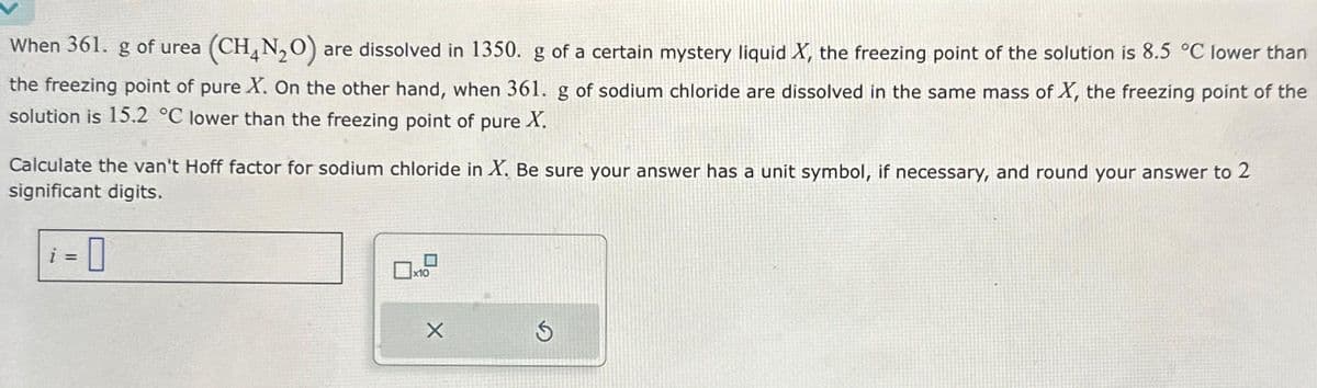 When 361. g of urea (CH₂N₂O) are dissolved in 1350. g of a certain mystery liquid X, the freezing point of the solution is 8.5 °C lower than
the freezing point of pure X. On the other hand, when 361. g of sodium chloride are dissolved in the same mass of X, the freezing point of the
solution is 15.2 °C lower than the freezing point of pure X.
Calculate the van't Hoff factor for sodium chloride in X. Be sure your answer has a unit symbol, if necessary, and round your answer to 2
significant digits.
-0
X
S