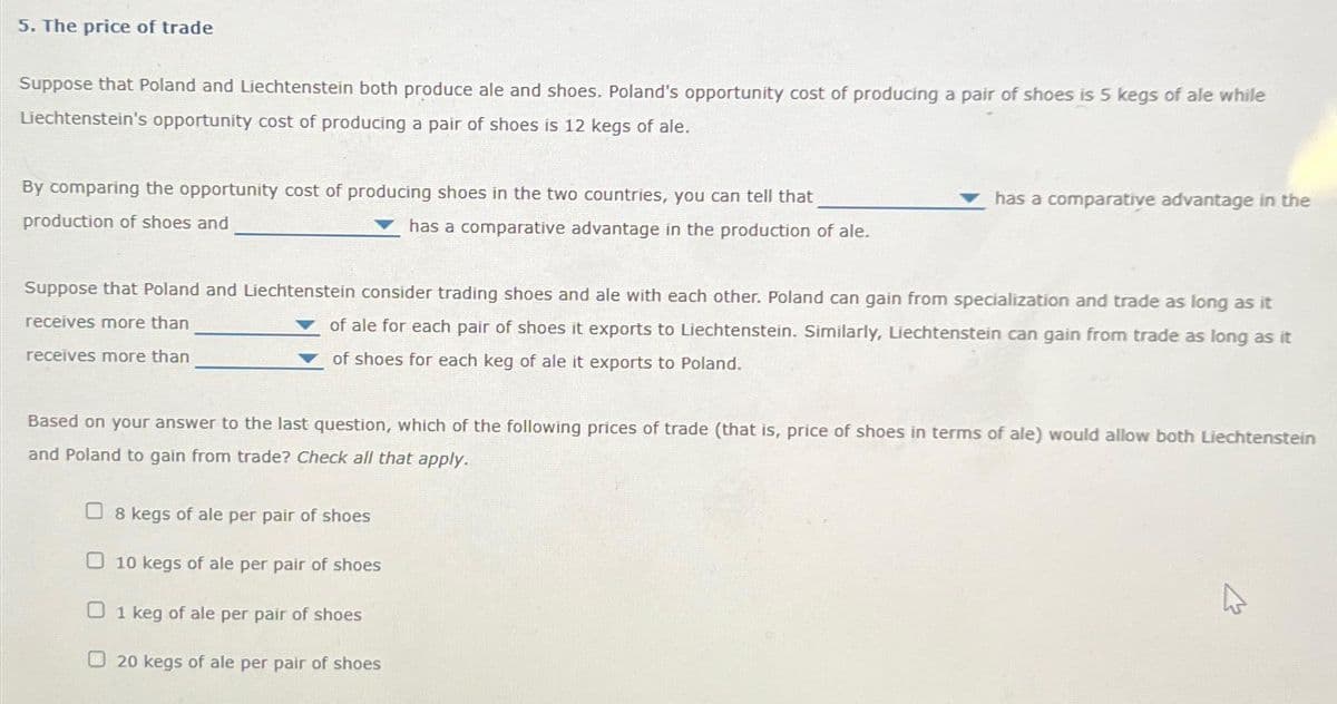 5. The price of trade
Suppose that Poland and Liechtenstein both produce ale and shoes. Poland's opportunity cost of producing a pair of shoes is 5 kegs of ale while
Liechtenstein's opportunity cost of producing a pair of shoes is 12 kegs of ale.
By comparing the opportunity cost of producing shoes in the two countries, you can tell that
production of shoes and
has a comparative advantage in the production of ale.
has a comparative advantage in the
Suppose that Poland and Liechtenstein consider trading shoes and ale with each other. Poland can gain from specialization and trade as long as it
receives more than
of ale for each pair of shoes it exports to Liechtenstein. Similarly, Liechtenstein can gain from trade as long as it
of shoes for each keg of ale it exports to Poland.
receives more than
Based on your answer to the last question, which of the following prices of trade (that is, price of shoes in terms of ale) would allow both Liechtenstein
and Poland to gain from trade? Check all that apply.
8 kegs of ale per pair of shoes
O 10 kegs of ale per pair of shoes
01 keg of ale per pair of shoes
20 kegs of ale per pair of shoes