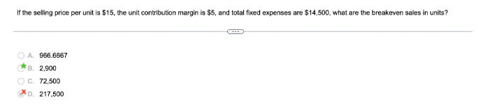 If the selling price per unit is $15, the unit contribution margin is $5, and total fixed expenses are $14,500, what are the breakeven sales in units?
A. 966.6667
B. 2,900
C. 72,500
D. 217,500