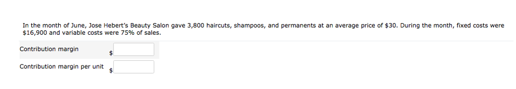 In the month of June, Jose Hebert's Beauty Salon gave 3,800 haircuts, shampoos, and permanents at an average price of $30. During the month, fixed costs were
$16,900 and variable costs were 75% of sales.
Contribution margin
$
Contribution margin per unit
$