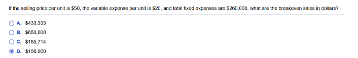 If the selling price per unit is $50, the variable expense per unit is $20, and total fixed expenses are $260,000, what are the breakeven sales in dollars?
A. $433,333
B. $650,000
OC. $185,714
ⒸD. $156,000