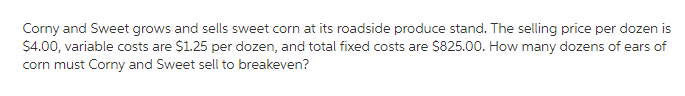 Corny and Sweet grows and sells sweet corn at its roadside produce stand. The selling price per dozen is
$4.00, variable costs are $1.25 per dozen, and total fixed costs are $825.00. How many dozens of ears of
corn must Corny and Sweet sell to breakeven?