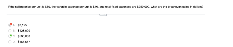 If the selling price per unit is $80, the variable expense per unit is $40, and total fixed expenses are $250,000, what are the breakeven sales in dollars?
A. $3,125
B. $125,000
c. $500,000
D. $166,667