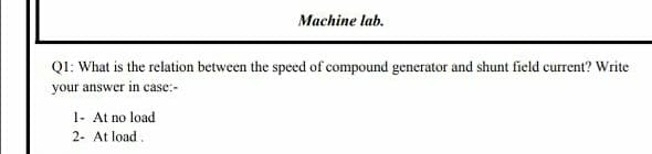 QI: What is the relation between the speed of compound generator and shunt field current? Write
your answer in case:-
1- At no load
2- At load.
