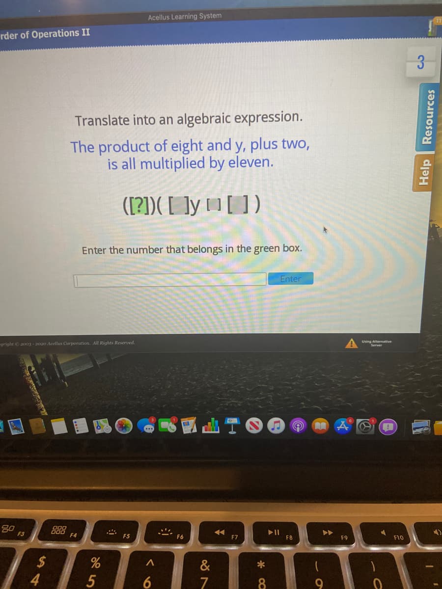 Acellus Learning System
rder of Operations II
Translate into an algebraic expression.
The product of eight and y, plus two,
is all multiplied by eleven.
([?])( [ ]y 1 [ ])
Enter the number that belongs in the green box.
Enter
yright 2003 - 2020 Acellus Corporation. All Rights Reserved.
Using Alternative
Server
80
F3
000 64
* E5
F6
F7
FB
F9
F10
2$
4
&
7
Help
Resources
* 00
96
5
