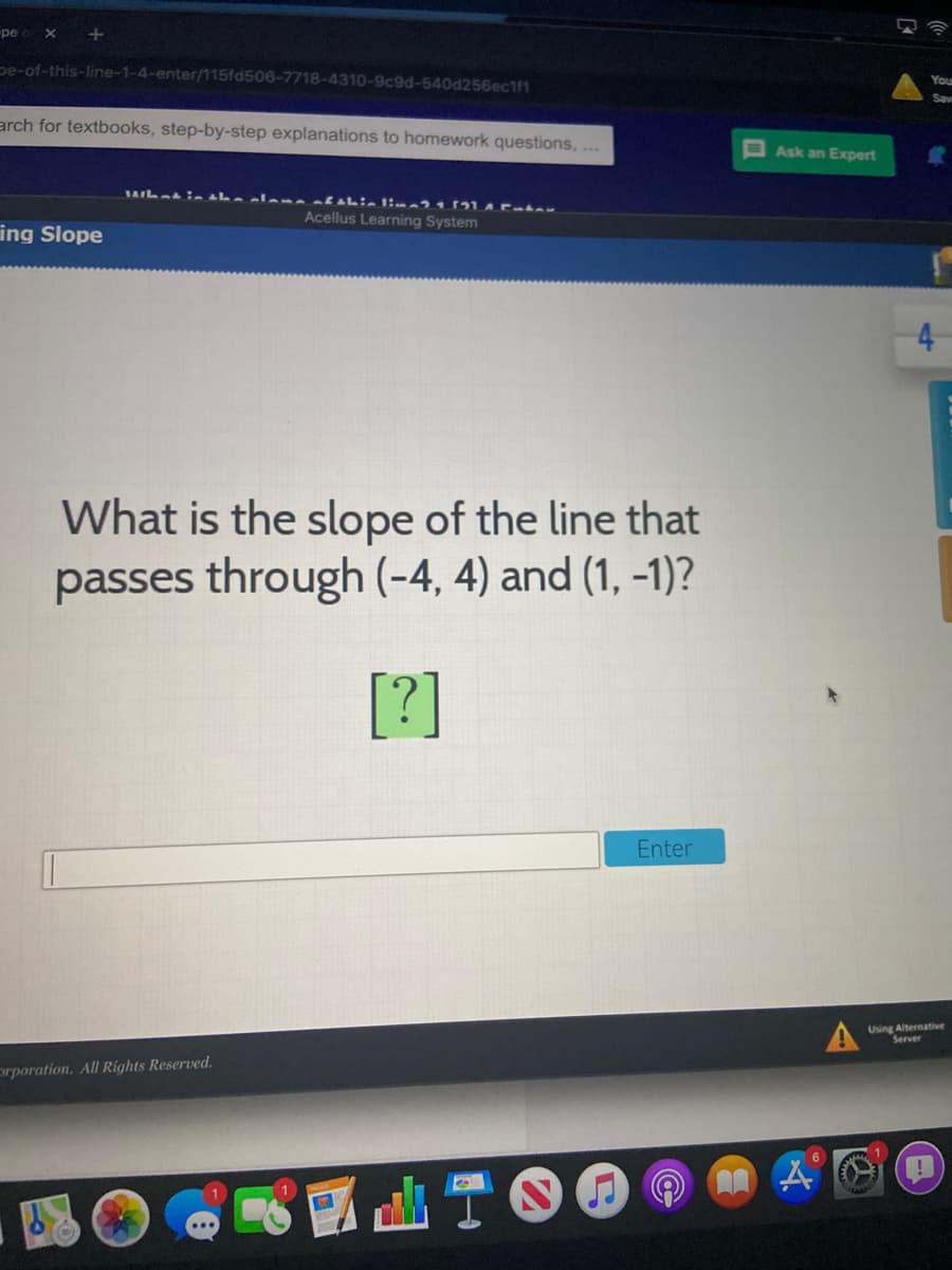 pe
pe-of-this-line-1-4-enter/115fd506-7718-4310-9c9d-540d256ec1f1
Your
Sav
arch for textbooks, step-by-step explanations to homework questions, ...
Ask an Expert
Acellus Learning System
ing Slope
4
What is the slope of the line that
passes through (-4, 4) and (1, -1)?
[?]
Enter
Using Alternative
Server
prporation, All Rights Reserved.
山T6
