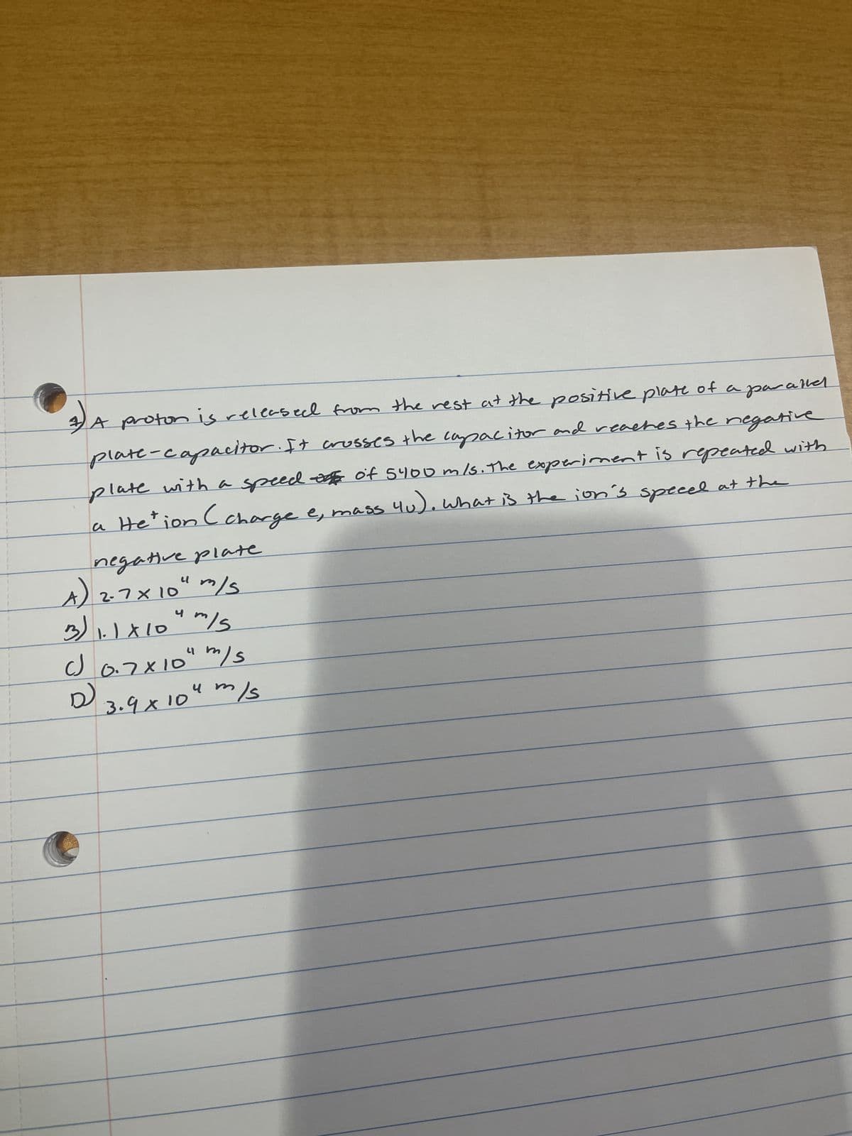 4) A proton is released from the rest at the positive plate of a parand
plate-capacitor. It crosses the capacitor and reaches the negative
plate with a speed of of 5400 m/s. The experiment is repeated with
a Hetion (charge e, mass 4u), what is the ion's speeel at the
negative plate
A) 2-7x 10" m/s.
니
3) 1.1x104m/s
c) 0.7×10" m/s
P
ca
чт
3.9х10 4 mis