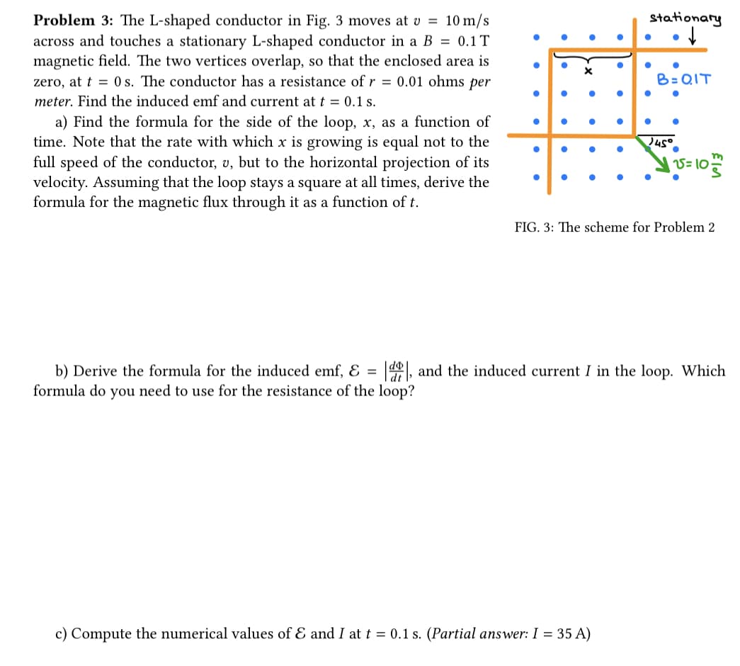 Problem 3: The L-shaped conductor in Fig. 3 moves at v = 10 m/s
across and touches a stationary L-shaped conductor in a B = 0.1 T
magnetic field. The two vertices overlap, so that the enclosed area is
zero, at t = 0 s. The conductor has a resistance of r = 0.01 ohms per
meter. Find the induced emf and current at t = 0.1 s.
a) Find the formula for the side of the loop, x, as a function of
time. Note that the rate with which x is growing is equal not to the
full speed of the conductor, v, but to the horizontal projection of its
velocity. Assuming that the loop stays a square at all times, derive the
formula for the magnetic flux through it as a function of t.
●
●
●
●
●
●
●
c) Compute the numerical values of & and I at t = 0.1 s. (Partial answer: I = 35 A)
●
●
●
stationary
↓
●
●
●
●
●
B=QIT
●
●
45°
15=10
m
FIG. 3: The scheme for Problem 2
b) Derive the formula for the induced emf, E = |d, and the induced current I in the loop. Which
formula do you need to use for the resistance of the loop?