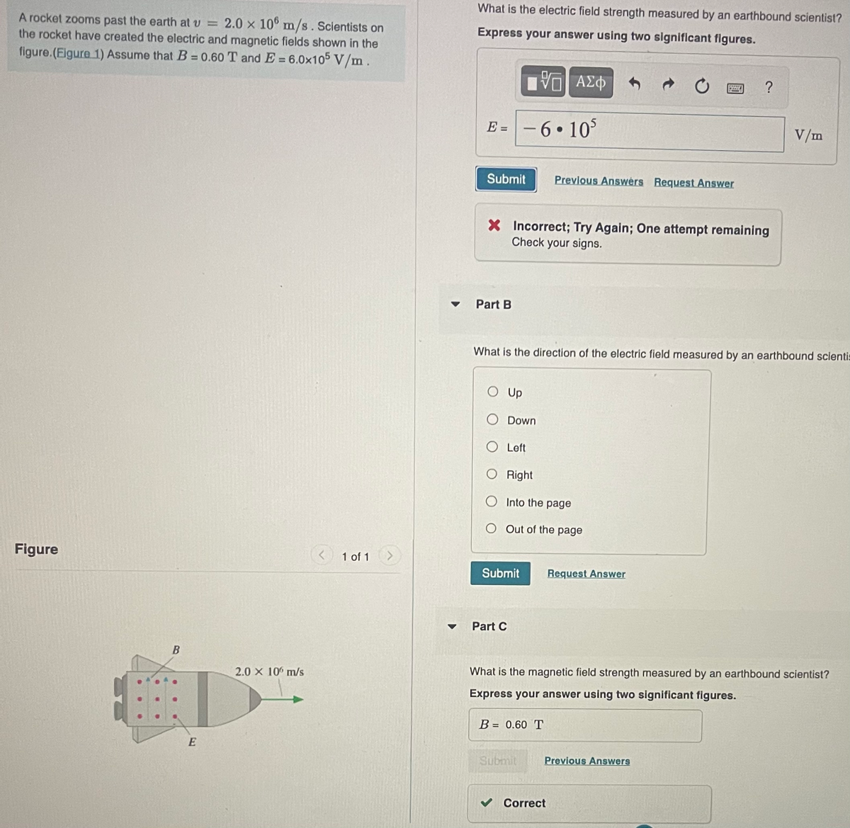 A rocket zooms past the earth at v= 2.0 x 10 m/s. Scientists on
the rocket have created the electric and magnetic fields shown in the
figure.(Figure 1) Assume that B = 0.60 T and E= 6.0x105 V/m.
Figure
B
E
2.0 x 10 m/s
1 of 1
What is the electric field strength measured by an earthbound scientist?
Express your answer using two significant figures.
5 ΑΣΦ
E =
Submit
Part B
X Incorrect; Try Again; One attempt remaining
Check your signs.
O Up
-6.105
What is the direction of the electric field measured by an earthbound scientis
Down
Submit
Part C
O Left
O Right
O
Into the page
O Out of the page
Previous Answers Request Answer
B = 0.60 T
Submit
?
Request Answer
What is the magnetic field strength measured by an earthbound scientist?
Express your answer using two significant figures.
Correct
Previous Answers
V/m