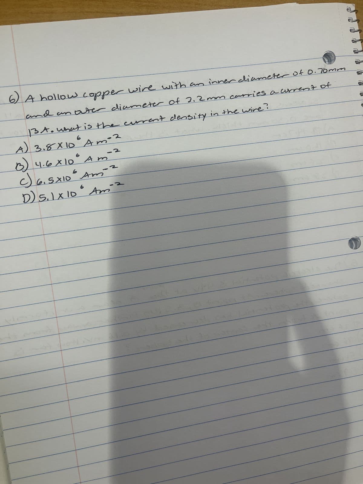 6)
A hollow copper wire with an inner diameter of 0.70mm
and an outer diameter of 2.2 mm carries a current of
13 A. What is the current density in the wire?
6
A) 3.8 x 10° Amo2
(13)
c) 6.5×10² Am
4.6 X 10 Am
2
-2
6
D) 5.1 X 10° Ami
41
af
201
52