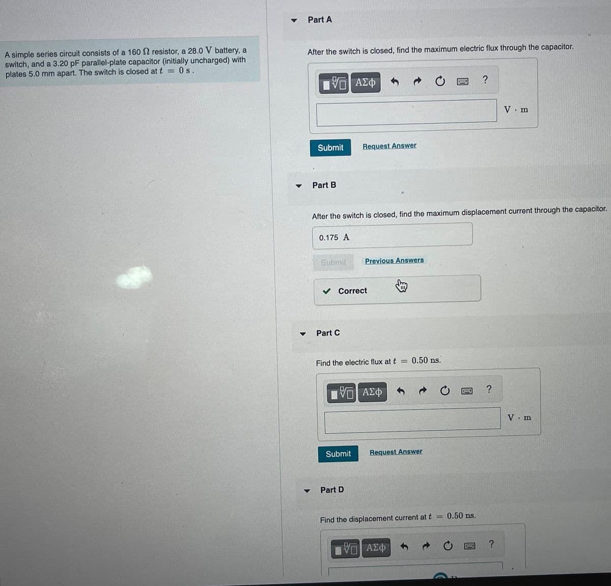 A simple series circuit consists of a 160 resistor, a 28.0 V battery, a
switch, and a 3.20 pF parallel-plate capacitor (initially uncharged) with
Os.
plates 5.0 mm apart. The switch is closed at t
=
▼
Part A
After the switch is closed, find the maximum electric flux through the capacitor.
VE ΑΣΦ
Submit
Part B
0.175 A
Submit
After the switch is closed, find the maximum displacement current through the capacitor.
Part C
Request Answer
✓ Correct
Previous Answers
Find the electric flux at t
Submit
ΨΕΙ ΑΣΦ
Part D
=
0.50 ns.
Request Answer
- ΑΣΦ
Find the displacement current at t
?
wwwww.
0.50 ns.
5
2.
?
V. m
?
V. m
