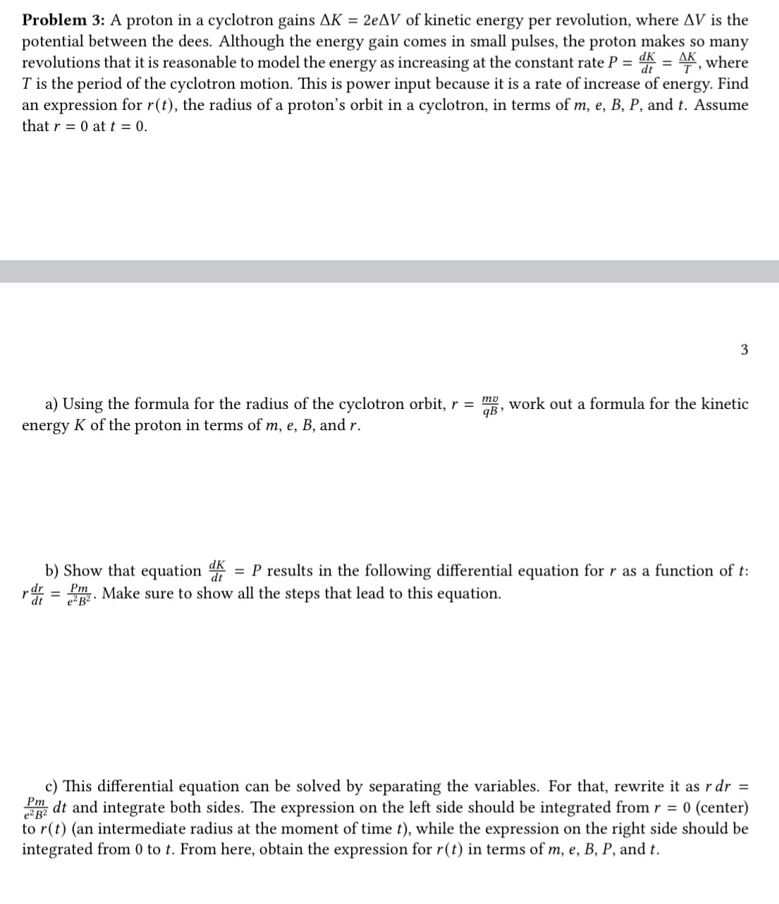 Problem 3: A proton in a cyclotron gains AK = 2eAV of kinetic energy per revolution, where AV is the
potential between the dees. Although the energy gain comes in small pulses, the proton makes so many
revolutions that it is reasonable to model the energy as increasing at the constant rate P = dk = , where
T is the period of the cyclotron motion. This is power input because it is a rate of increase of energy. Find
an expression for r(t), the radius of a proton's orbit in a cyclotron, in terms of m, e, B, P, and t. Assume
that r = 0 at t = 0.
a) Using the formula for the radius of the cyclotron orbit, r =
energy K of the proton in terms of m, e, B, and r.
mo
qB₁
3
work out a formula for the kinetic
dk
b) Show that equation d = P results in the following differential equation for r as a function of t:
rd = m. Make sure to show all the steps that lead to this equation.
dt
e²B².
Pm
e² B²
c) This differential equation can be solved by separating the variables. For that, rewrite it as r dr =
dt and integrate both sides. The expression on the left side should be integrated from r = 0 (center)
to r(t) (an intermediate radius at the moment of time t), while the expression on the right side should be
integrated from 0 to t. From here, obtain the expression for r(t) in terms of m, e, B, P, and t.