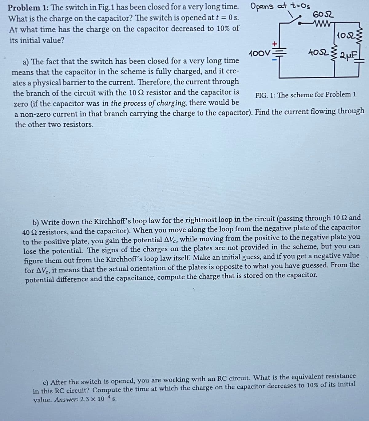 Problem 1: The switch in Fig.1 has been closed for a very long time. Opens at t=0s
What is the charge on the capacitor? The switch is opened at t = 0s.
At what time has the charge on the capacitor decreased to 10% of
its initial value?
100V
6052
ww
1052
4052 2 μF
a) The fact that the switch has been closed for a very long time
means that the capacitor in the scheme is fully charged, and it cre-
ates a physical barrier to the current. Therefore, the current through
the branch of the circuit with the 10 S2 resistor and the capacitor is
zero (if the capacitor was in the process of charging, there would be
a non-zero current in that branch carrying the charge to the capacitor). Find the current flowing through
the other two resistors.
FIG. 1: The scheme for Problem 1
b) Write down the Kirchhoff's loop law for the rightmost loop in the circuit (passing through 10 2 and
40 resistors, and the capacitor). When you move along the loop from the negative plate of the capacitor
to the positive plate, you gain the potential AVC, while moving from the positive to the negative plate you
lose the potential. The signs of the charges on the plates are not provided in the scheme, but you can
figure them out from the Kirchhoff's loop law itself. Make an initial guess, and if you get a negative value
for AVC, it means that the actual orientation of the plates is opposite to what you have guessed. From the
potential difference and the capacitance, compute the charge that is stored on the capacitor.
c) After the switch is opened, you are working with an RC circuit. What is the equivalent resistance
in this RC circuit? Compute the time at which the charge on the capacitor decreases to 10% of its initial
value. Answer: 2.3 × 10-4 s.