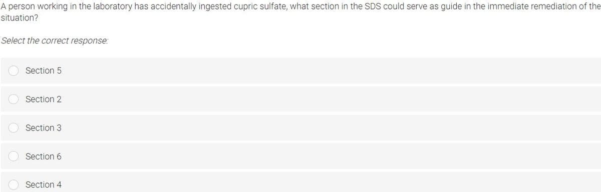 A person working in the laboratory has accidentally ingested cupric sulfate, what section in the SDS could serve as guide in the immediate remediation of the
situation?
Select the correct response:
Section 5
Section 2
Section 3
Section 6
Section 4
