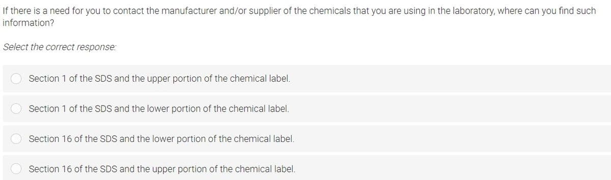 If there is a need for you to contact the manufacturer and/or supplier of the chemicals that you are using in the laboratory, where can you find such
information?
Select the correct response:
Section 1 of the SDS and the upper portion of the chemical label.
Section 1 of the SDS and the lower portion of the chemical label.
Section 16 of the SDS and the lower portion of the chemical label.
Section 16 of the SDS and the upper portion of the chemical label.
