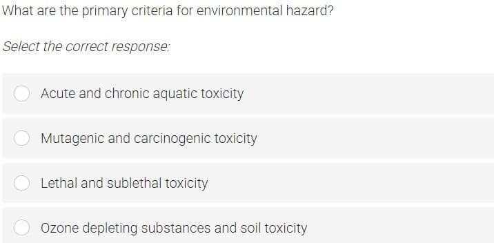 What are the primary criteria for environmental hazard?
Select the correct response:
Acute and chronic aquatic toxicity
Mutagenic and carcinogenic toxicity
Lethal and sublethal toxicity
Ozone depleting substances and soil toxicity
