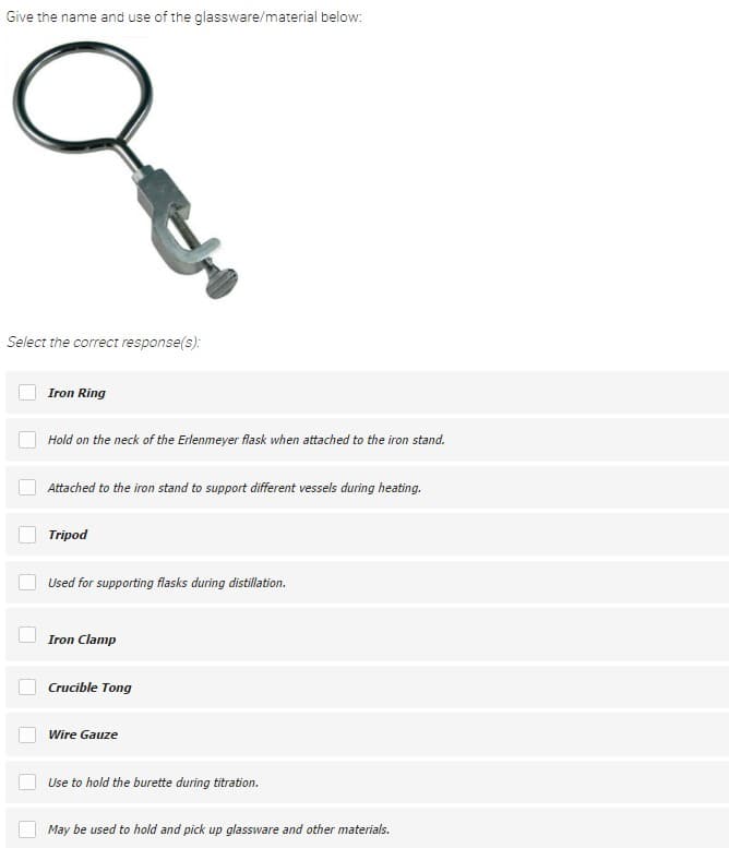 Give the name and use of the glassware/material below:
Select the correct response(s):
Iron Ring
Hold on the neck of the Erlenmeyer flask when attached to the iron stand.
Attached to the iron stand to support different vessels during heating.
Tripod
Used for supporting flasks during distillation.
Iron Clamp
Crucible Tong
Wire Gauze
Use to hold the burette during titration.
May be used to hold and pick up glassware and other materials.

