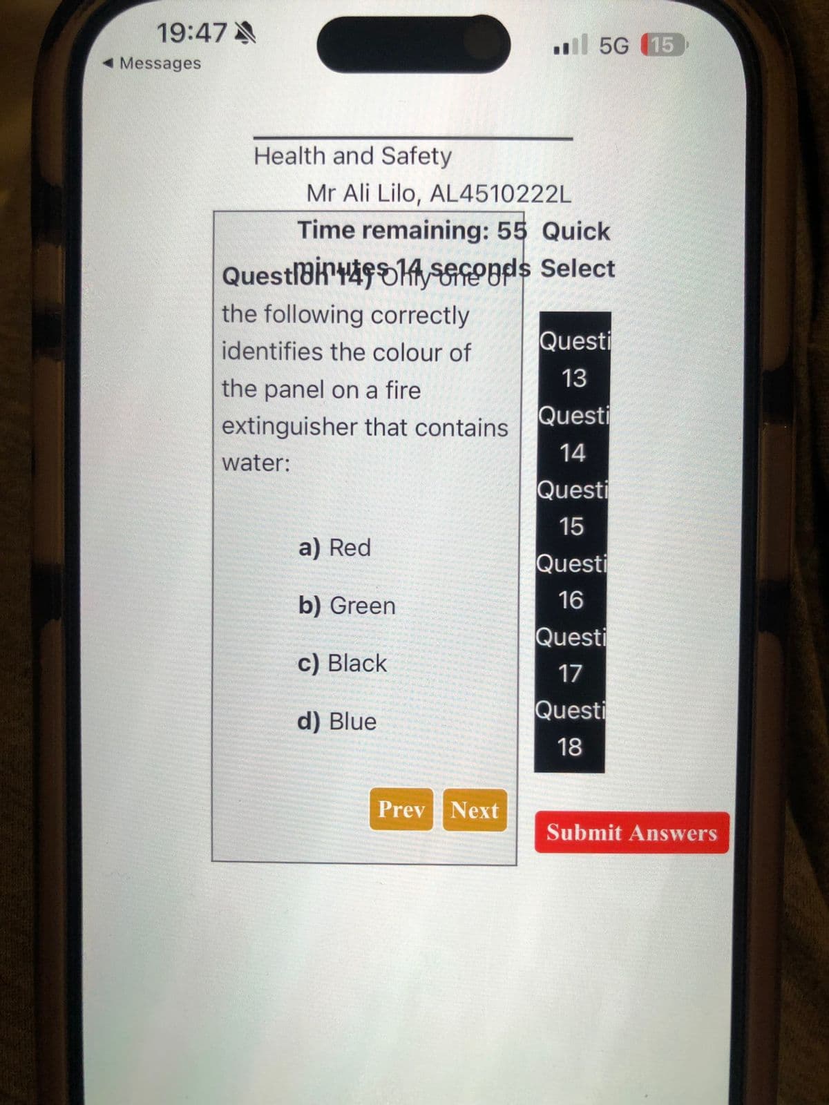 19:47
◄ Messages
5G (15
Health and Safety
Mr Ali Lilo, AL4510222L
Time remaining: 55 Quick
Questi4914 seconds Select
the following correctly
identifies the colour of
Questi
13
the panel on a fire
Questi
extinguisher that contains
14
water:
Questi
15
a) Red
Questi
b) Green
16
Questi
c) Black
17
d) Blue
Questi
18
Prev Next
Submit Answers