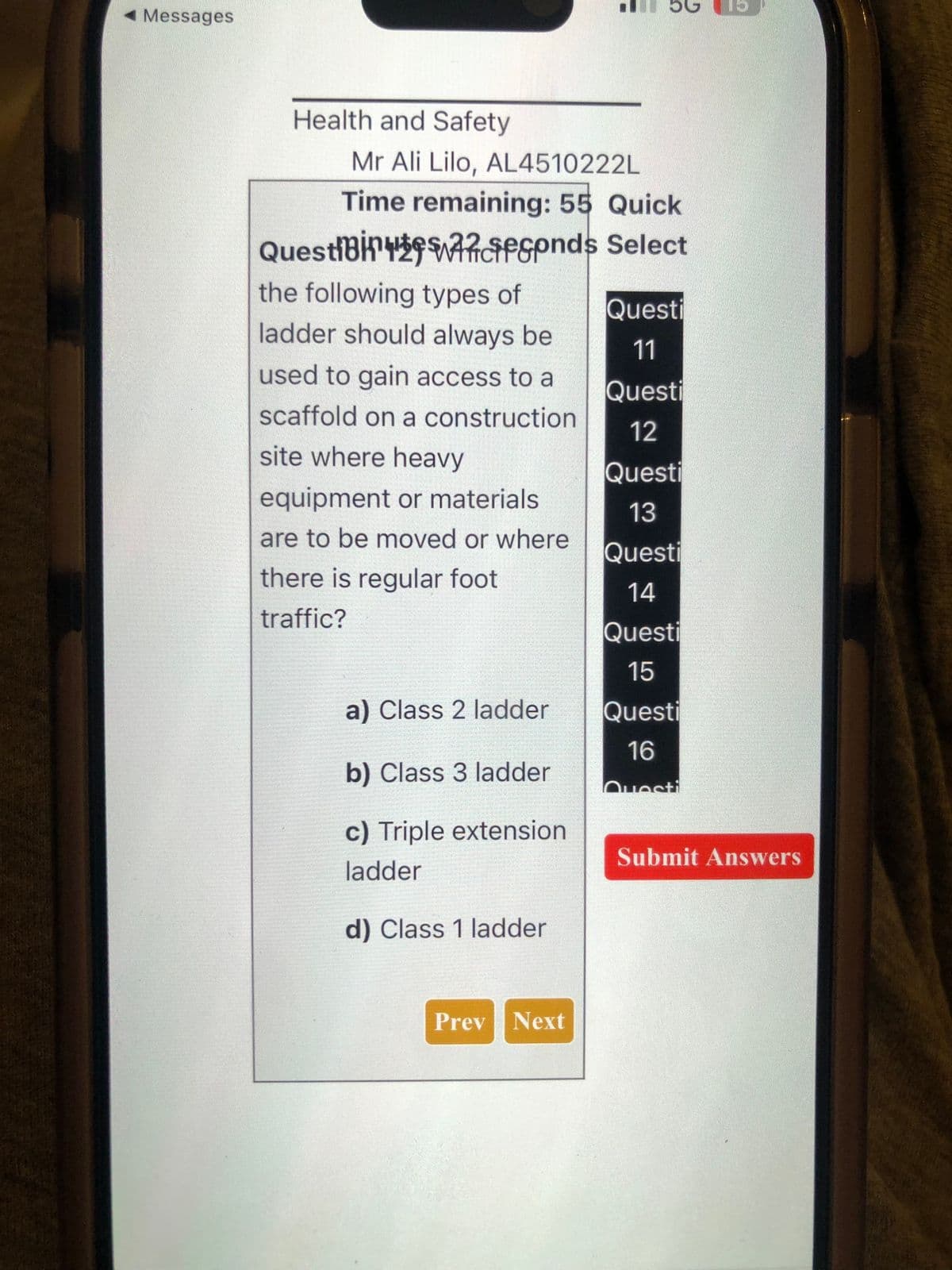 ◄ Messages
Health and Safety
Mr Ali Lilo, AL4510222L
Time remaining: 55 Quick
Select
QuestiBiespnds
the following types of
ladder should always be
used to gain access to a
scaffold on a construction
site where heavy
equipment or materials
are to be moved or where
there is regular foot
traffic?
a) Class 2 ladder
b) Class 3 ladder
c) Triple extension
ladder
d) Class 1 ladder
bG
Prev Next
Questi
11
Questi
12
Questi
13
Questi
14
Questi
15
Questi
16
Questi
13
Submit Answers