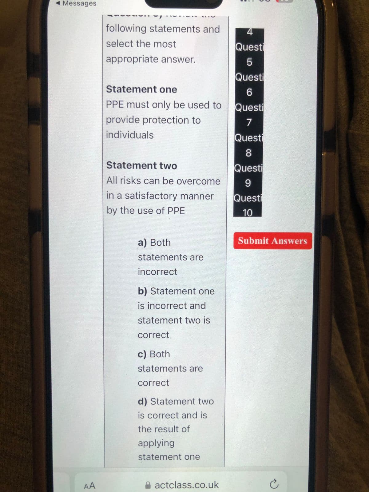 Messages
AA
-
following statements and
select the most
appropriate answer.
Statement one
PPE must only be used to
provide protection to
individuals
Statement two
All risks can be overcome
in a satisfactory manner
by the use of PPE
a) Both
statements are
incorrect
b) Statement one
is incorrect and
statement two is
correct
c) Both
statements are
correct
d) Statement two
is correct and is
the result of
applying
statement one
actclass.co.uk
4
Questi
5
Questi
6
Questi
7
Questi
8
Questi
9
Questi
10
Submit Answers
Ć